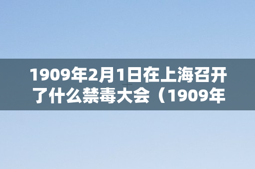 1909年2月1日在上海召开了什么禁毒大会（1909年在上海召开什么禁毒会议）